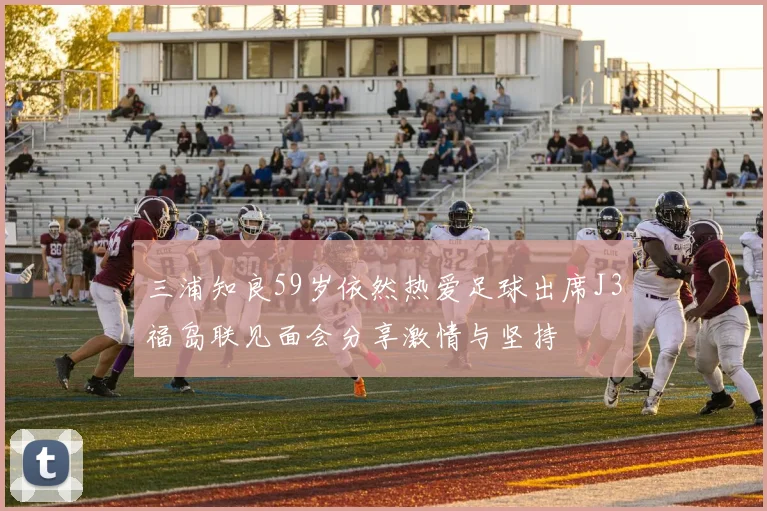 三浦知良59岁依然热爱足球出席J3福岛联见面会分享激情与坚持