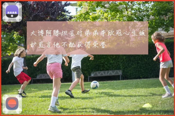 大博阿滕坦言对弟弟夺欧冠心生嫉妒直言他不配获得荣誉