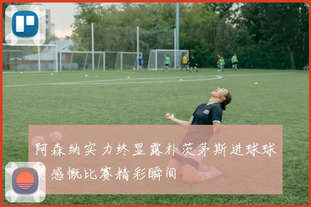 阿森纳实力终显露朴茨茅斯进球球员感慨比赛精彩瞬间