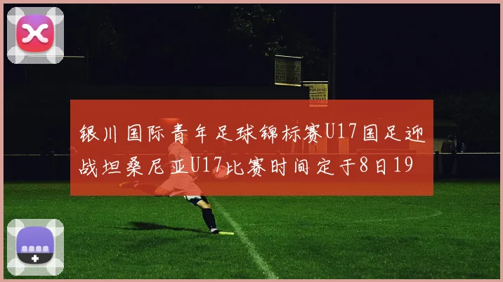 银川国际青年足球锦标赛U17国足迎战坦桑尼亚U17比赛时间定于8日19点35分