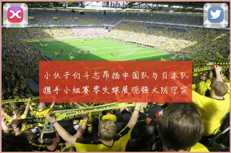 小伙子们斗志昂扬中国队与日本队携手小组赛零失球展现强大防守实力