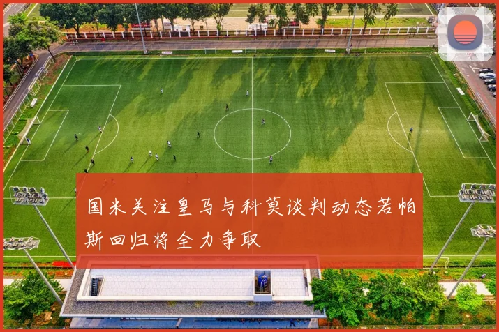 国米关注皇马与科莫谈判动态若帕斯回归将全力争取