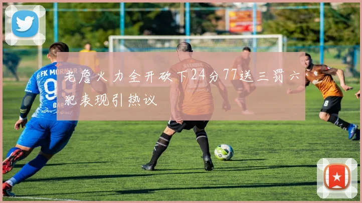 老詹火力全开砍下24分77送三罚六犯表现引热议