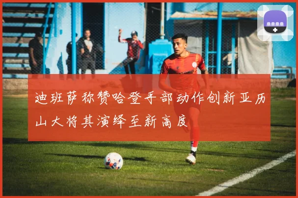 迪班萨称赞哈登手部动作创新亚历山大将其演绎至新高度