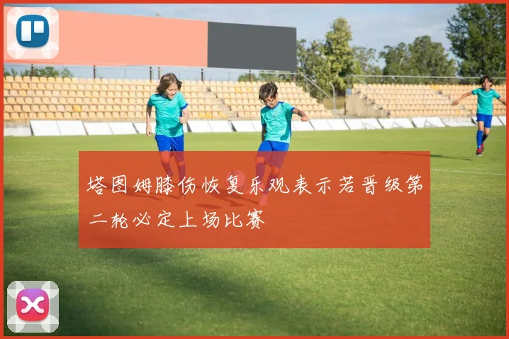 塔图姆膝伤恢复乐观表示若晋级第二轮必定上场比赛