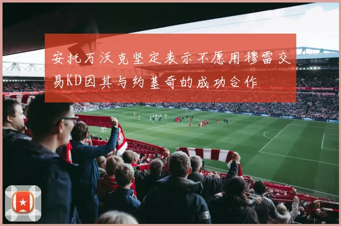 安托万沃克坚定表示不愿用穆雷交易KD因其与约基奇的成功合作