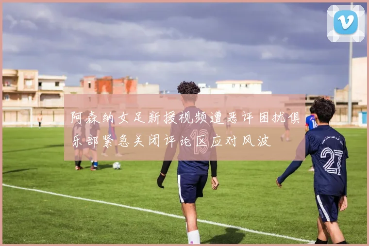 阿森纳女足新援视频遭恶评困扰俱乐部紧急关闭评论区应对风波