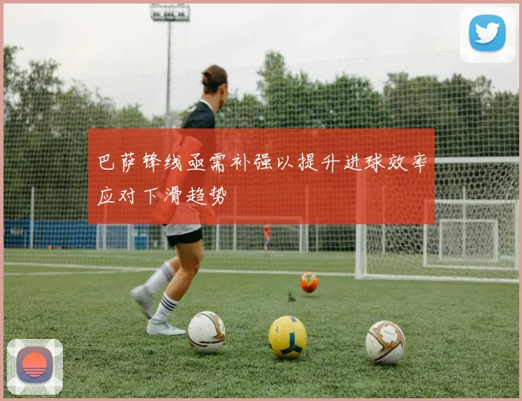 巴萨锋线亟需补强以提升进球效率应对下滑趋势