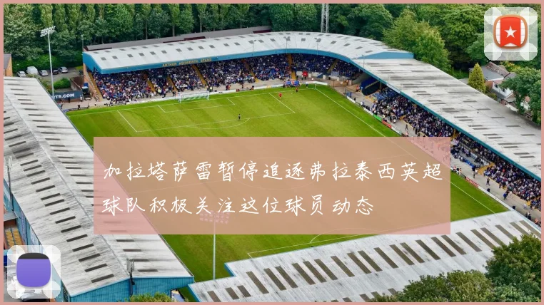 加拉塔萨雷暂停追逐弗拉泰西英超球队积极关注这位球员动态