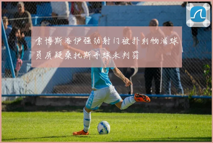 索博斯洛伊强劲射门被扑利物浦球员质疑桑托斯手球未判罚