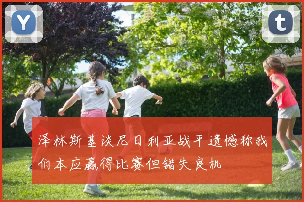 泽林斯基谈尼日利亚战平遗憾称我们本应赢得比赛但错失良机
