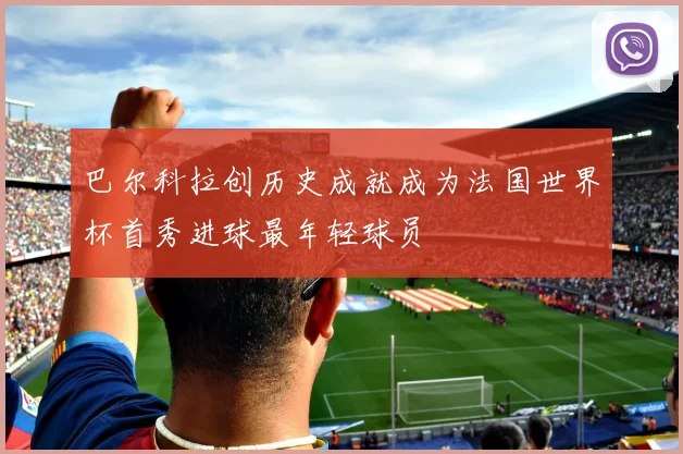 巴尔科拉创历史成就成为法国世界杯首秀进球最年轻球员