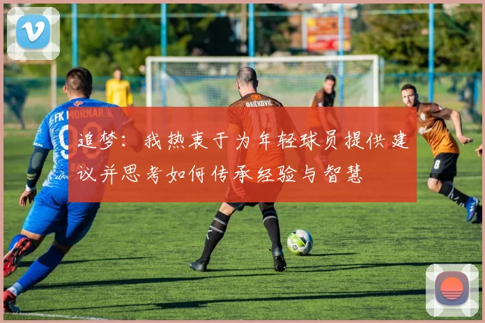 追梦：我热衷于为年轻球员提供建议并思考如何传承经验与智慧
