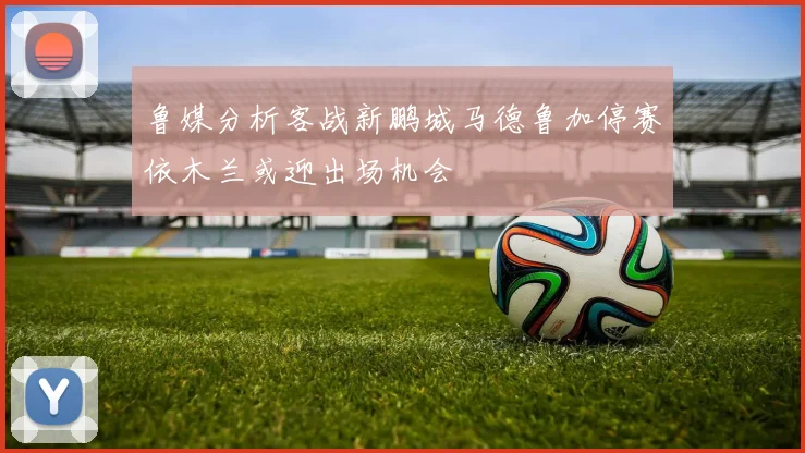鲁媒分析客战新鹏城马德鲁加停赛依木兰或迎出场机会