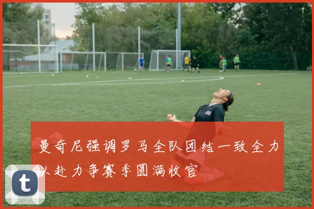 曼奇尼强调罗马全队团结一致全力以赴力争赛季圆满收官