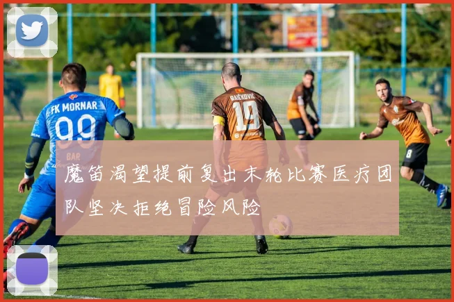 魔笛渴望提前复出末轮比赛医疗团队坚决拒绝冒险风险