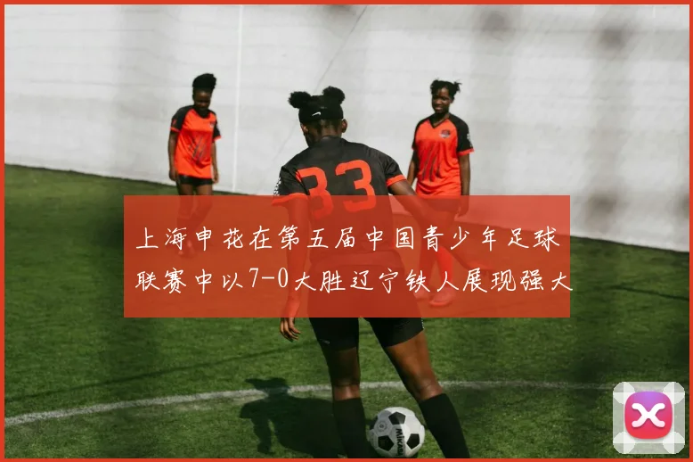 上海申花在第五届中国青少年足球联赛中以7-0大胜辽宁铁人展现强大实力