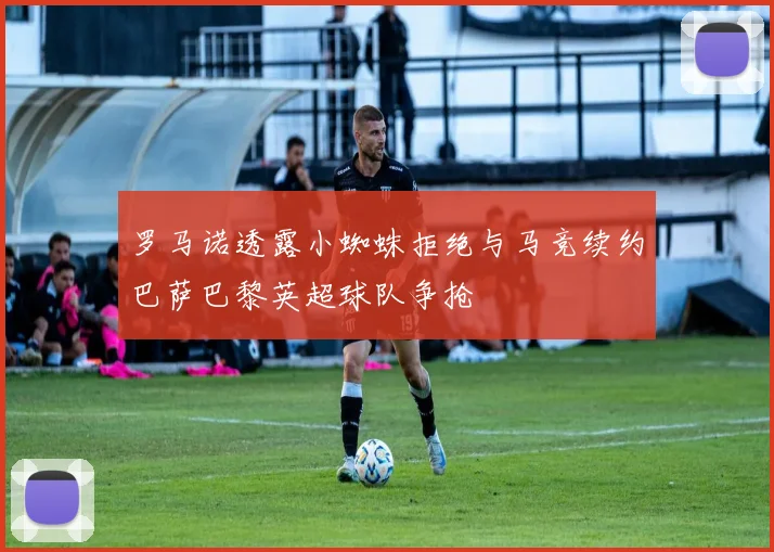 罗马诺透露小蜘蛛拒绝与马竞续约巴萨巴黎英超球队争抢