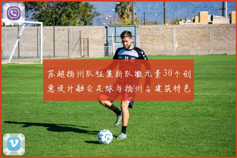 苏超扬州队征集新队徽元素30个创意设计融合足球与扬州古建筑特色