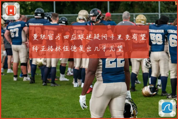 曼联官方回应球迷疑问卡里克有望转正格林伍德复出几乎无望