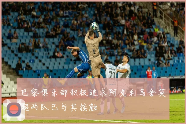 巴黎俱乐部积极追求阿克利乌舍英超两队已与其接触