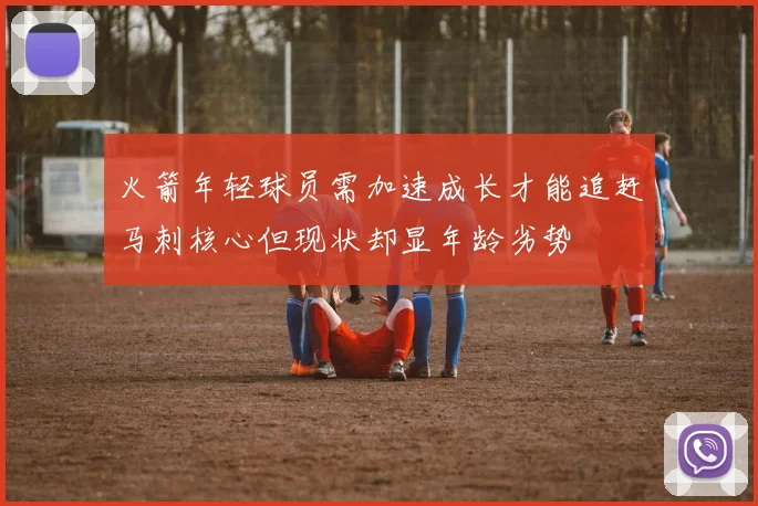 火箭年轻球员需加速成长才能追赶马刺核心但现状却显年龄劣势