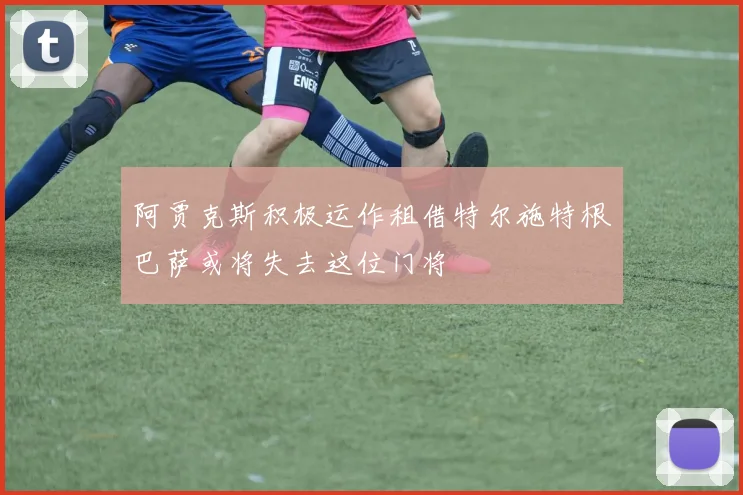 阿贾克斯积极运作租借特尔施特根巴萨或将失去这位门将