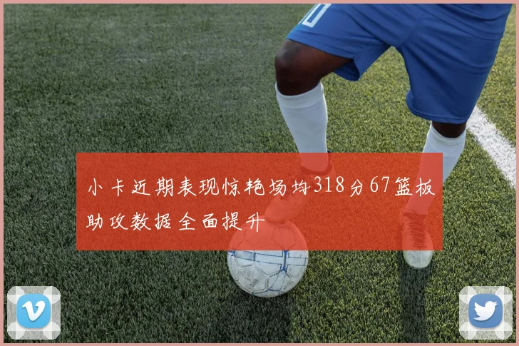 小卡近期表现惊艳场均318分67篮板助攻数据全面提升
