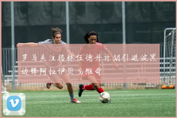 罗马关注格林伍德并计划引进波黑边锋阿拉伊贝戈维奇
