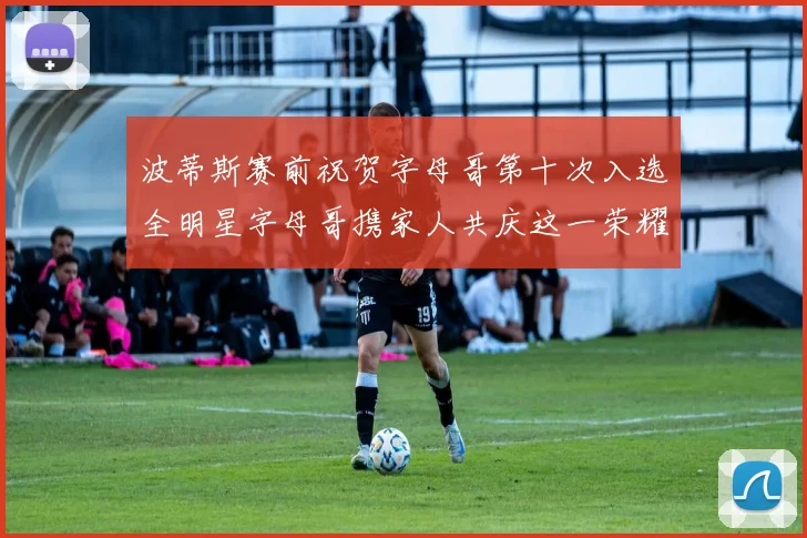 波蒂斯赛前祝贺字母哥第十次入选全明星字母哥携家人共庆这一荣耀时刻