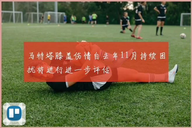马特塔膝盖伤情自去年11月持续困扰将进行进一步评估
