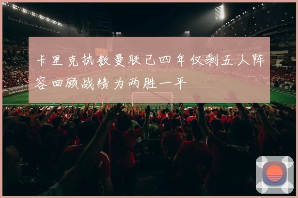 卡里克执教曼联已四年仅剩五人阵容回顾战绩为两胜一平
